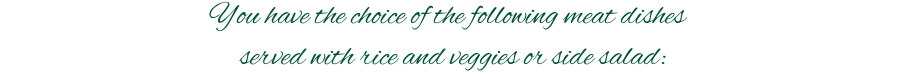 You have the choice of the following meat dishes \n served with rice and veggies or side salad: